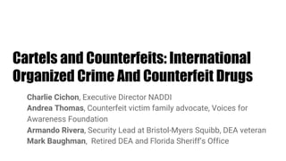Cartels and Counterfeits: International
Organized Crime And Counterfeit Drugs
Charlie Cichon, Executive Director NADDI
Andrea Thomas, Counterfeit victim family advocate, Voices for
Awareness Foundation
Armando Rivera, Security Lead at Bristol-Myers Squibb, DEA veteran
Mark Baughman, Retired DEA and Florida Sheriff’s Office
 