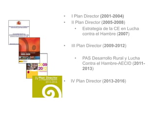 • I Plan Director (2001-2004)
• II Plan Director (2005-2008)
• Estrategia de la CE en Lucha
contra el Hambre (2007)
• III Plan Director (2009-2012)
• PAS Desarrollo Rural y Lucha
Contra el Hambre-AECID (2011-
2013)
• IV Plan Director (2013-2016)