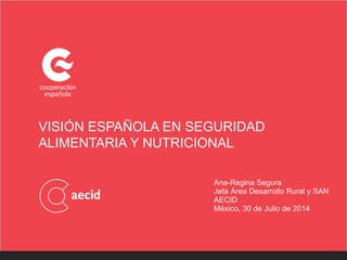 VISIÓN ESPAÑOLA EN SEGURIDAD
ALIMENTARIA Y NUTRICIONAL
Ana-Regina Segura
Jefa Área Desarrollo Rural y SAN
AECID
México, 30 de Julio de 2014
 