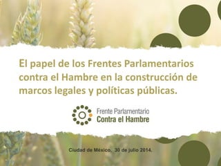 El papel de los Frentes Parlamentarios
contra el Hambre en la construcción de
marcos legales y políticas públicas.
Ciudad de México, 30 de julio 2014.
 
