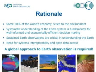 Rationale
• Some 30% of the world’s economy is tied to the environment
• Systematic understanding of the Earth system is fundamental for
well-informed and economically-efficient decision making
• Sustained Earth observations are critical in understanding the Earth

• Need for systems interoperability and open data access

A global approach to Earth observation is required!

 