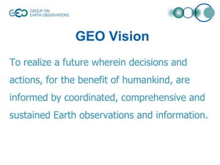 GEO Vision
To realize a future wherein decisions and
actions, for the benefit of humankind, are

informed by coordinated, comprehensive and
sustained Earth observations and information.

 