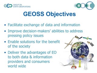 GEOSS Objectives
• Facilitate exchange of data and information
• Improve decision-makers’ abilities to address
pressing policy issues
• Enable solutions for the benefit
of the society
• Deliver the advantages of EO
to both data & information
providers and consumers
world wide

 