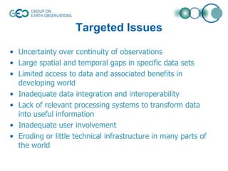 Targeted Issues
• Uncertainty over continuity of observations
• Large spatial and temporal gaps in specific data sets
• Limited access to data and associated benefits in
developing world
• Inadequate data integration and interoperability
• Lack of relevant processing systems to transform data
into useful information
• Inadequate user involvement
• Eroding or little technical infrastructure in many parts of
the world

 
