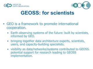 GEOSS: for scientists
• GEO is a framework to promote international
cooperation.
 Earth observing systems of the future: built by scientists,

informed by GEO.

 bringing together data architecture experts, scientists,

users, and capacity-building specialists.

 visibility as data/networks/systems contributed to GEOSS.

potential support for research leading to GEOSS
implementation.

 