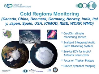Cold Regions Monitoring
(Canada, China, Denmark, Germany, Norway, India, Ital
y, Japan, Spain, USA, ICIMOD, IEEE, WCRP, WMO)
* CryoClim climate
monitoring service

* Svalbard Integrated Arctic
Earth Observing System
* Sea-ice ECV for Arctic/
Antarctic snow-cover
* Focus on Tibetan Plateau
* Glacier dynamics mapping
© GEO Secretariat

 