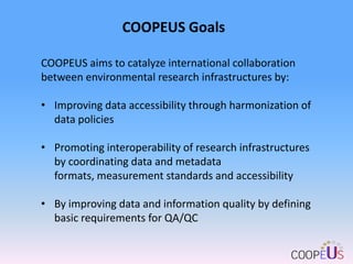 COOPEUS Goals
COOPEUS aims to catalyze international collaboration
between environmental research infrastructures by:
• Improving data accessibility through harmonization of
data policies

• Promoting interoperability of research infrastructures
by coordinating data and metadata
formats, measurement standards and accessibility
• By improving data and information quality by defining
basic requirements for QA/QC

 