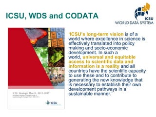 ICSU, WDS and CODATA
„ICSU‟s long-term vision is of a
world where excellence in science is
effectively translated into policy
making and socio-economic
development. In such a
world, universal and equitable
access to scientific data and
information is a reality and all
countries have the scientific capacity
to use these and to contribute to
generating the new knowledge that
is necessary to establish their own
development pathways in a
sustainable manner.’

 
