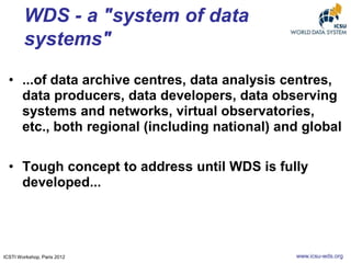 WDS - a "system of data
systems"
• ...of data archive centres, data analysis centres,
data producers, data developers, data observing
systems and networks, virtual observatories,
etc., both regional (including national) and global
• Tough concept to address until WDS is fully
developed...

ICSTI Workshop, Paris 2012

www.icsu-wds.org

 