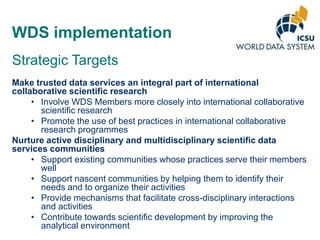 WDS implementation
Strategic Targets
Make trusted data services an integral part of international
collaborative scientific research
• Involve WDS Members more closely into international collaborative
scientific research
• Promote the use of best practices in international collaborative
research programmes
Nurture active disciplinary and multidisciplinary scientific data
services communities
• Support existing communities whose practices serve their members
well
• Support nascent communities by helping them to identify their
needs and to organize their activities
• Provide mechanisms that facilitate cross-disciplinary interactions
and activities
• Contribute towards scientific development by improving the
analytical environment

 