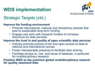 WDS implementation
Strategic Targets (ctd.)
Improve the funding environment
• Promote international, national and disciplinary policies that
lead to sustainable long-term funding
• Engage and work with research funders to increase
resources for data services
Improve the trust in and quality of open scientific data services
• Actively promote policies of full and open access to data at
national and international venues
• Foster interoperable practices to facilitate data sharing
• Facilitate access to, use, and reuse of datasets, in particular
for multidisciplinary research
Position WDS as the premium global multidisciplinary network
for quality assessed data

 