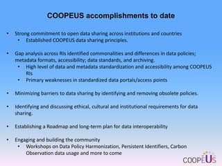 COOPEUS accomplishments to date
•

Strong commitment to open data sharing across institutions and countries
• Established COOPEUS data sharing principles.

•

Gap analysis across RIs identified commonalities and differences in data policies;
metadata formats, accessibility; data standards, and archiving.
• High level of data and metadata standardization and accessibility among COOPEUS
RIs
• Primary weaknesses in standardized data portals/access points

•

Minimizing barriers to data sharing by identifying and removing obsolete policies.

•

Identifying and discussing ethical, cultural and institutional requirements for data
sharing.

•

Establishing a Roadmap and long-term plan for data interoperability

•

Engaging and building the community
• Workshops on Data Policy Harmonization, Persistent Identifiers, Carbon
Observation data usage and more to come

 