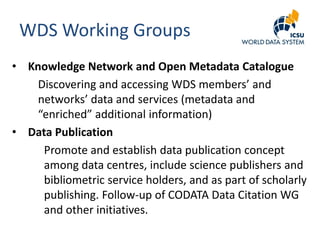 WDS Working Groups
• Knowledge Network and Open Metadata Catalogue
Discovering and accessing WDS members’ and
networks’ data and services (metadata and
“enriched” additional information)
• Data Publication
Promote and establish data publication concept
among data centres, include science publishers and
bibliometric service holders, and as part of scholarly
publishing. Follow-up of CODATA Data Citation WG
and other initiatives.

 