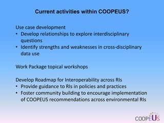 Current activities within COOPEUS?
Use case development
• Develop relationships to explore interdisciplinary
questions
• Identify strengths and weaknesses in cross-disciplinary
data use
Work Package topical workshops
Develop Roadmap for Interoperability across RIs
• Provide guidance to RIs in policies and practices
• Foster community building to encourage implementation
of COOPEUS recommendations across environmental RIs

 