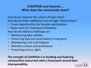 COOPEUS and beyond….
What does the community need?

How do we improve the culture of open data?
How do we foster additional and stronger relationships?
• Create opportunities for broader participation
• Make room for institutional flexibility
How do we address challenges on:
• Maintaining data visibility
• Preserving data and accessibility in long-term
• Maintaining trust and integrity
• Maintain context and provenance
• Protecting privacy rights
The strength of COOPEUS is in building and fostering
communities concurrent with a framework around data
interoperability.

 