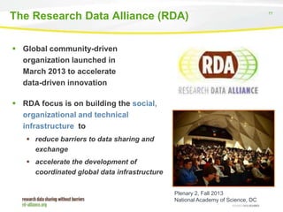 The Research Data Alliance (RDA)
 Global community-driven
organization launched in
March 2013 to accelerate
data-driven innovation
 RDA focus is on building the social,
organizational and technical
infrastructure to
 reduce barriers to data sharing and
exchange
 accelerate the development of
coordinated global data infrastructure
Plenary 2, Fall 2013
National Academy of Science, DC

77

 