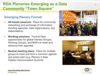 RDA Plenaries Emerging as a Data
Community “Town Square”
Emerging Plenary Format:


All-hands sessions: Place for community
networking and exchange of information
(funding agencies, data organizations, key
stakeholders)



Working sessions: Face-to-face
opportunities for global Interest Groups,
Working Groups, and BOFs to meet and
advance their agendas



Neutral meeting place: Place for multiple
groups to meet and form a common agenda
and action plan (e.g. Plenary 2 Data
Citation Harmonization Summit)

83

 