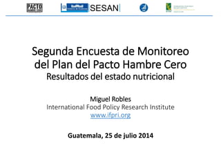 Guatemala, 25 de julio 2014
Segunda Encuesta de Monitoreo
del Plan del Pacto Hambre Cero
Resultados del estado nutricional
Miguel Robles
International Food Policy Research Institute
www.ifpri.org
 