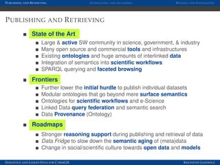 P UBLISHING AND R ETRIEVING                   I NTERACTING AND A CCESSING         R EUSING AND I NTEGRATING




P UBLISHING AND R ETRIEVING
                 State of the Art
                        Large & active SW community in science, government, & industry
                        Many open source and commercial tools and infrastructures
                        Existing ontologies and huge amounts of interlinked data
                        Integration of semantics into scientiﬁc workﬂows
                        SPARQL querying and faceted browsing
                 Frontiers
                        Further lower the initial hurdle to publish individual datasets
                        Modular ontologies that go beyond mere surface semantics
                        Ontologies for scientiﬁc workﬂows and e-Science
                        Linked Data query federation and semantic search
                        Data Provenance (Ontology)
                 Roadmaps
                        Stronger reasoning support during publishing and retrieval of data
                        Data Fridge to slow down the semantic aging of (meta)data
                        Change in social/scientiﬁc culture towards open data and models

S EMANTICS AND L INKED D ATA FOR C YBER GIS                                           K RZYSZTOF J ANOWICZ
 