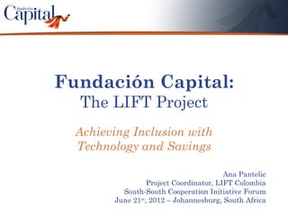 Fundación Capital:
  The LIFT Project
  Achieving Inclusion with
  Technology and Savings

                                         Ana Pantelic
                  Project Coordinator, LIFT Colombia
          South-South Cooperation Initiative Forum
        June 21st, 2012 – Johannesburg, South Africa
 