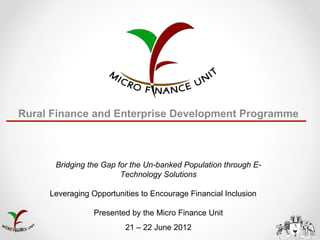 Rural Finance and Enterprise Development Programme



      Bridging the Gap for the Un-banked Population through E-
                        Technology Solutions

     Leveraging Opportunities to Encourage Financial Inclusion

                 Presented by the Micro Finance Unit
                         21 – 22 June 2012
 