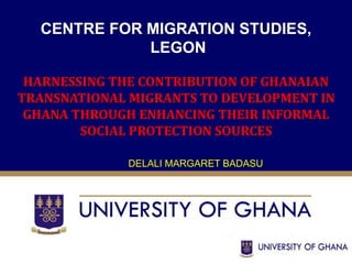 CENTRE FOR MIGRATION STUDIES, 
LEGON 
HARNESSING THE CONTRIBUTION OF GHANAIAN 
TRANSNATIONAL MIGRANTS TO DEVELOPMENT IN 
GHANA THROUGH ENHANCING THEIR INFORMAL 
SOCIAL PROTECTION SOURCES 
DELALI MARGARET BADASU 
 