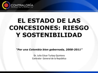 EL ESTADO DE LAS CONCESIONES: RIESGO Y SOSTENIBILIDAD “ Por una Colombia bien gobernada, 2008-2011” Dr. Julio César Turbay Quintero Contralor  General de la República 
