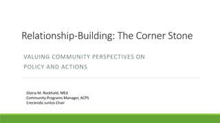 Relationship-Building: The Corner Stone
VALUING COMMUNITY PERSPECTIVES ON
POLICY AND ACTIONS
Gloria M. Rockhold, MEd
Community Programs Manager, ACPS
Creciendo Juntos Chair
 