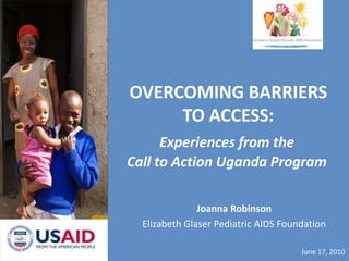 OVERCOMING BARRIERS TO ACCESS: Experiences from the Call to Action Uganda Program Joanna Robinson Elizabeth Glaser Pediatric AIDS Foundation June 17, 2010 