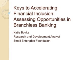 Keys to Accelerating
Financial Inclusion:
Assessing Opportunities in
Branchless Banking
Katie Bovitz
Research and Development Analyst
Small Enterprise Foundation
 