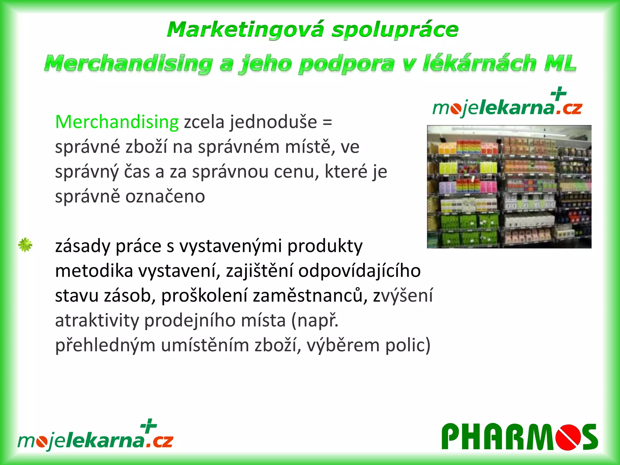 Marketingová spolupráce- letákové kampaněletáková kampaň s neadresným roznosem letáků do domovních schránek spádových oblastí 	lékáren6 x ročně, platnost po dobu 6 týdnůroznos cca 1,3 mil. letáků do domovních schránek  a 250.000 letáků pro interní potřeby lékárenlékárny dále dostávají plakát A1, lišty do policpropagaci sdružení ML na internetu a na billboardech, v časopisech= umět se přizpůsobit a být vidět