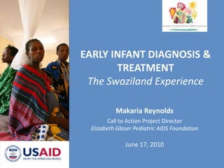 EARLY INFANT DIAGNOSIS & TREATMENTThe Swaziland Experience Makaria Reynolds Call to Action Project Director Elizabeth Glaser Pediatric AIDS Foundation June 17, 2010 