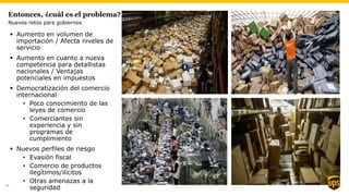 Entonces, ¿cuál es el problema?
 Aumento en volumen de
importación / Afecta niveles de
servicio
 Aumento en cuanto a nueva
competencia para detallistas
nacionales / Ventajas
potenciales en impuestos
 Democratización del comercio
internacional
• Poco conocimiento de las
leyes de comercio
• Comerciantes sin
experiencia y sin
programas de
cumplimiento
 Nuevos perfiles de riesgo
• Evasión fiscal
• Comercio de productos
ilegítimos/ilícitos
• Otras amenazas a la
seguridad
Nuevos retos para gobiernos
14
 