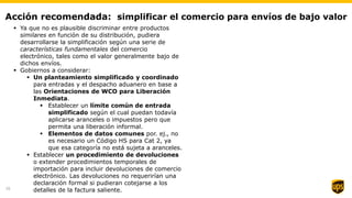 Acción recomendada: simplificar el comercio para envíos de bajo valor
 Ya que no es plausible discriminar entre productos
similares en función de su distribución, pudiera
desarrollarse la simplificación según una serie de
características fundamentales del comercio
electrónico, tales como el valor generalmente bajo de
dichos envíos.
 Gobiernos a considerar:
 Un planteamiento simplificado y coordinado
para entradas y el despacho aduanero en base a
las Orientaciones de WCO para Liberación
Inmediata.
 Establecer un límite común de entrada
simplificado según el cual puedan todavía
aplicarse aranceles o impuestos pero que
permita una liberación informal.
 Elementos de datos comunes por. ej., no
es necesario un Código HS para Cat 2, ya
que esa categoría no está sujeta a aranceles.
 Establecer un procedimiento de devoluciones
o extender procedimientos temporales de
importación para incluir devoluciones de comercio
electrónico. Las devoluciones no requerirían una
declaración formal si pudieran cotejarse a los
detalles de la factura saliente.16
 