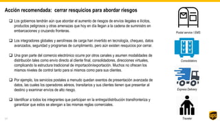 Acción recomendada: cerrar resquicios para abordar riesgos
 Los gobiernos tendrán aún que abordar el aumento de riesgos de envíos ilegales e ilícitos,
productos peligrosos y otras amenazas que hoy en día llegan a la cadena de suministro en
embarcaciones y cruzando fronteras.
 Los integradores globales y aerolíneas de carga han invertido en tecnología, chequeo, datos
avanzados, seguridad y programas de cumplimiento, pero aún existen resquicios por cerrar.
 Una gran parte del comercio electrónico ocurre por otros canales y asumen modalidades de
distribución tales como envío directo al cliente final, consolidadores, direcciones virtuales,
complicando la estructura tradicional de importación/exportación. Muchos no ofrecen los
mismos niveles de control tanto para sí mismos como para sus clientes.
 Por ejemplo, los servicios postales a menudo quedan exentos de presentación avanzada de
datos, las cuales los operadores aéreos, transitarios y sus clientes tienen que presentar al
destino y examinar envíos de alto riesgo.
 Identificar a todos los integrantes que participan en la entrega/distribución transfronteriza y
garantizar que estos se atengan a las mismas reglas comerciales.
17
Consolidators
Postal service / EMS
Traveler
Express Delivery
 