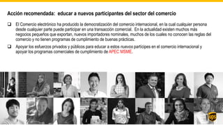 Acción recomendada: educar a nuevos participantes del sector del comercio
 El Comercio electrónico ha producido la democratización del comercio internacional, en la cual cualquier persona
desde cualquier parte puede participar en una transacción comercial. En la actualidad existen muchos más
negocios pequeños que exportan, nuevos importadores nominales, muchos de los cuales no conocen las reglas del
comercio y no tienen programas de cumplimiento de buenas prácticas.
 Apoyar los esfuerzos privados y públicos para educar a estos nuevos partícipes en el comercio internacional y
apoyar los programas comerciales de cumplimiento de APEC MSME.
1812
 