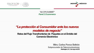 ¨NACPSSUMMIT”
Panel2:E-commerce
“La protección al Consumidor ante los nuevos
modelos de negocio”
Retos del FlujoTransfronterizo de Paquetes en el Ámbito del
Comercio Electrónico
Mtro. Carlos Ponce Beltrán
SubprocuradordeTelecomunicaciones
Washington,D.C.3demayode2018
 