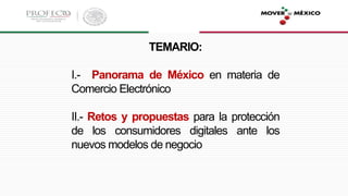 TEMARIO:
I.- Panorama de México en materia de
Comercio Electrónico
II.- Retos y propuestas para la protección
de los consumidores digitales ante los
nuevos modelos de negocio
 