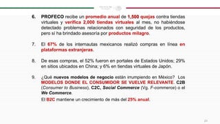 6. PROFECO recibe un promedio anual de 1,500 quejas contra tiendas
virtuales y verifica 2,000 tiendas virtuales al mes, no habiéndose
detectado problemas relacionados con seguridad de los productos,
pero sí ha brindado asesoría por productos milagro.
7. El 67% de los internautas mexicanos realizó compras en línea en
plataformas extranjeras.
8. De esas compras, el 52% fueron en portales de Estados Unidos; 29%
en sitios ubicados en China; y 6% en tiendas virtuales de Japón.
9. ¿Qué nuevos modelos de negocio están irrumpiendo en México? Los
MODELOS DONDE EL CONSUMIDOR SE VUELVE RELEVANTE. C2B
(Consumer to Business), C2C, Social Commerce (Vg. F-commerce) o el
We Commerce.
El B2C mantiene un crecimiento de más del 25% anual.
23
 