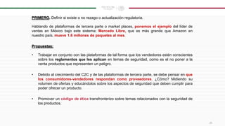 PRIMERO. Definir si existe o no rezago o actualización regulatoria.
Hablando de plataformas de tercera parte o market places, ponemos el ejemplo del líder de
ventas en México bajo este sistema: Mercado Libre, que es más grande que Amazon en
nuestro país, mueve 1.6 millones de paquetes al mes.
Propuestas:
• Trabajar en conjunto con las plataformas de tal forma que los vendedores estén conscientes
sobre los reglamentos que les aplican en temas de seguridad, como es el no poner a la
venta productos que representen un peligro.
• Debido al crecimiento del C2C y de las plataformas de tercera parte, se debe pensar en que
los consumidores-vendedores respondan como proveedores. ¿Cómo? Midiendo su
volumen de ofertas y educándolos sobre los aspectos de seguridad que deben cumplir para
poder ofrecer un producto.
• Promover un código de ética transfronterizo sobre temas relacionados con la seguridad de
los productos.
26
 