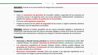 SEGUNDO. Innovar en la comunicación de riesgos del e-commerce.
Propuestas:
• Crear un mecanismo de garantías de inocuidad, calidad y seguridad de los productos de
productos nuevos o de segunda mano, por el que respondan “solidariamente” vendedores y
plataformas (póliza y política de protección al consumidor).
• Promover autorregulación específica.
• Ampliar el alcance de los sellos de seguridad de las marcas o registro existentes (distintos
o alineados a los de seguridad y privacidad)
TERCERO. Delimitar el ámbito geográfico de los nuevos mercados digitales y modernizar la
cooperación internacional ante los nuevos mercados digitales a través de la firma de convenios
o acuerdos entre asociaciones o cámaras que integran a diversas empresas de e-commerce.
Propuestas:
• Armonizar y difundir buenas prácticas de comercio electrónico transfronterizo (C2C, B2C
y Market Places). Por ejemplo: Garantías de devolución (dinero, productos o servicios).
• Los organismos reguladores de Canadá, Estados Unidos y México pueden elaborar una
propuesta de Términos y Condiciones útil como referencia de vendedores y plataformas
de estos modelos de e-commerce.
• Reconocer comunidades virtuales (VCs) que ayuden a las agencias reguladoras en la
comunicación de riesgos y buenas prácticas de consumo/venta. 27
 