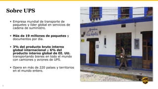Sobre UPS
 Empresa mundial de transporte de
paquetes y líder global en servicios de
cadena de suministro.
 Más de 19 millones de paquetes y
documentos por día.
 3% del producto bruto interno
global internacional y 6% del
producto interno global de EE. UU.
transportando bienes en todo el mundo
con camiones y aviones de UPS.
 Opera en más de 220 países y territorios
en el mundo entero.
8
 