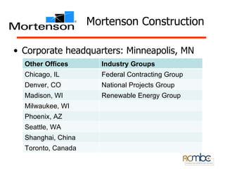 Mortenson Construction

• Corporate headquarters: Minneapolis, MN
  Other Offices       Industry Groups
  Chicago, IL         Federal Contracting Group
  Denver, CO          National Projects Group
  Madison, WI         Renewable Energy Group
  Milwaukee, WI
  Phoenix, AZ
  Seattle, WA
  Shanghai, China
  Toronto, Canada
 