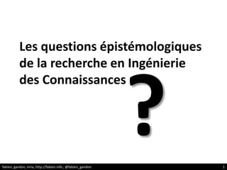 Les questions épistémologiques de la recherche en Ingénierie des Connaissances ? fabien, gandon, inria, http://fabien.info , @fabien_gandon 1 