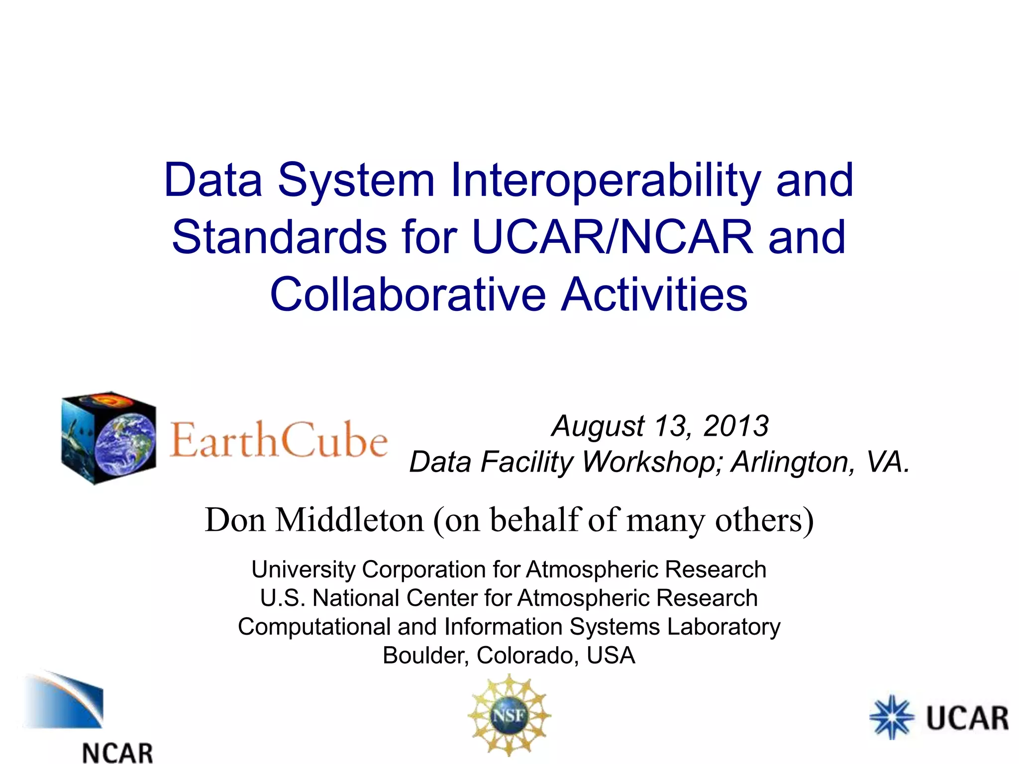 Data System Interoperability and
Standards for UCAR/NCAR and
Collaborative Activities
August 13, 2013
Data Facility Workshop; Arlington, VA.

Don Middleton (on behalf of many others)
University Corporation for Atmospheric Research
U.S. National Center for Atmospheric Research
Computational and Information Systems Laboratory
Boulder, Colorado, USA

 