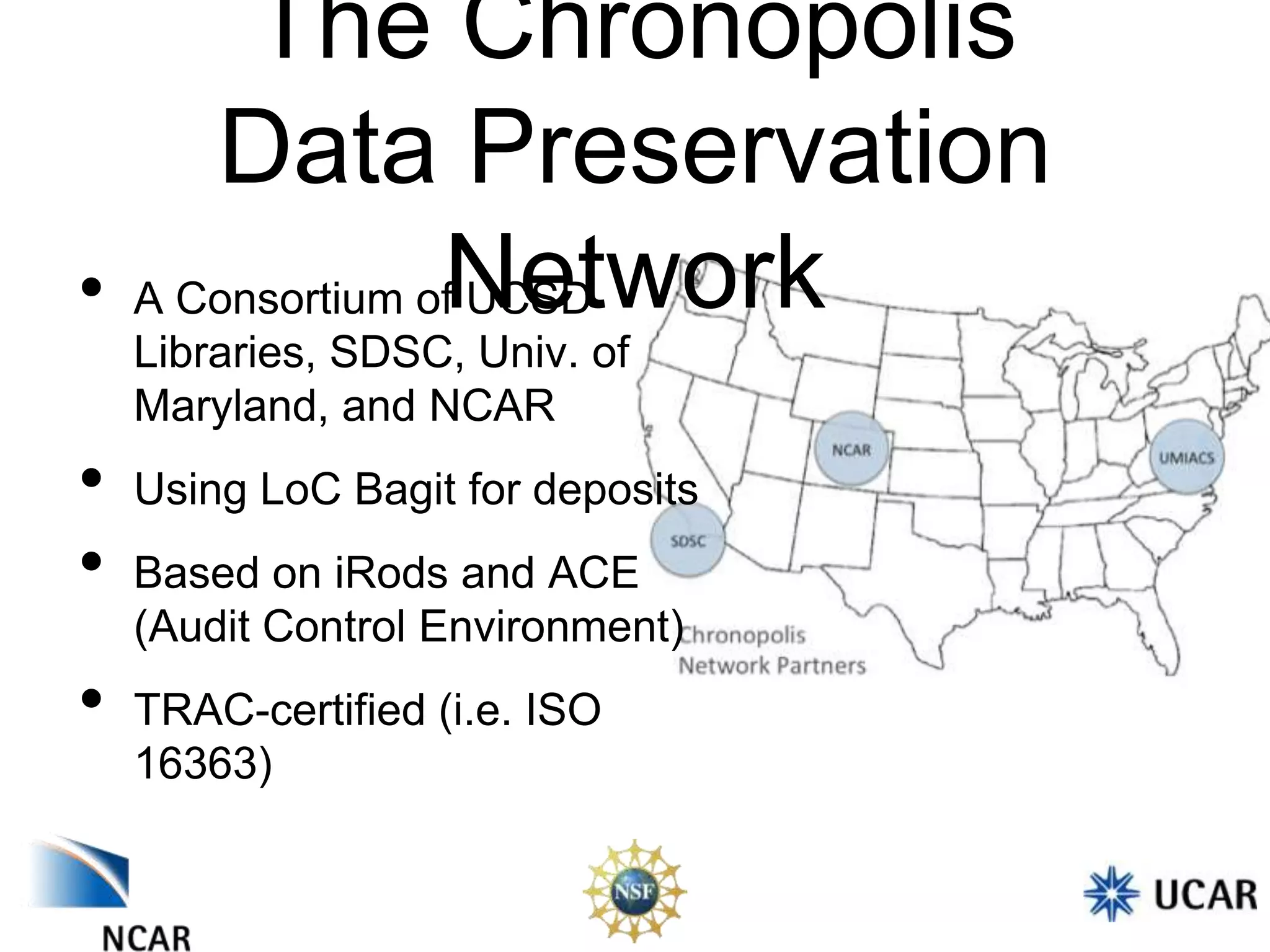 The Chronopolis
Data Preservation
• A Consortium ofNetwork
UCSD
Libraries, SDSC, Univ. of
Maryland, and NCAR

•
•
•

Using LoC Bagit for deposits
Based on iRods and ACE
(Audit Control Environment)
TRAC-certified (i.e. ISO
16363)

 
