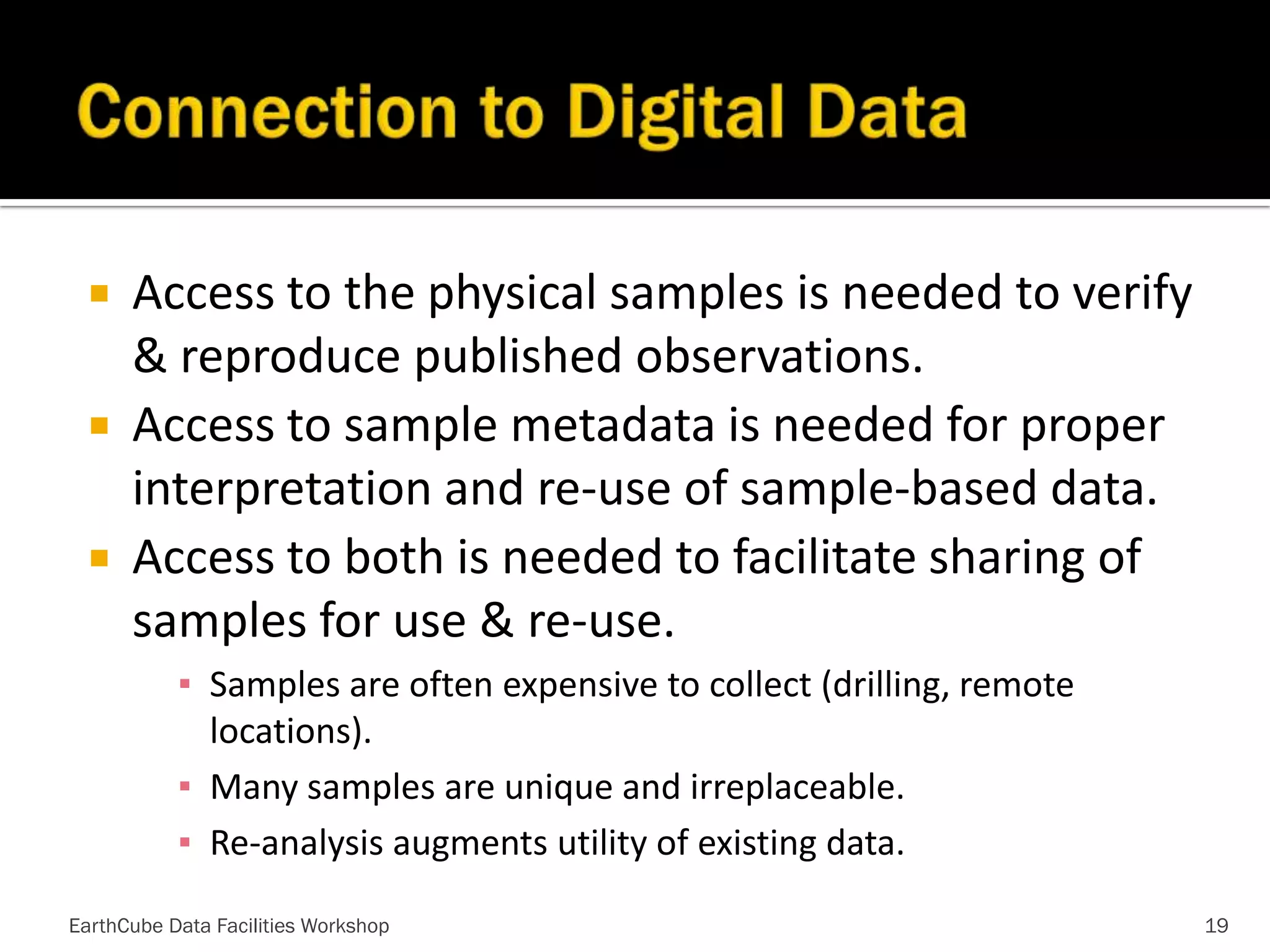 



Access to the physical samples is needed to verify
& reproduce published observations.
Access to sample metadata is needed for proper
interpretation and re-use of sample-based data.
Access to both is needed to facilitate sharing of
samples for use & re-use.
▪ Samples are often expensive to collect (drilling, remote
locations).
▪ Many samples are unique and irreplaceable.
▪ Re-analysis augments utility of existing data.

EarthCube Data Facilities Workshop

19

 