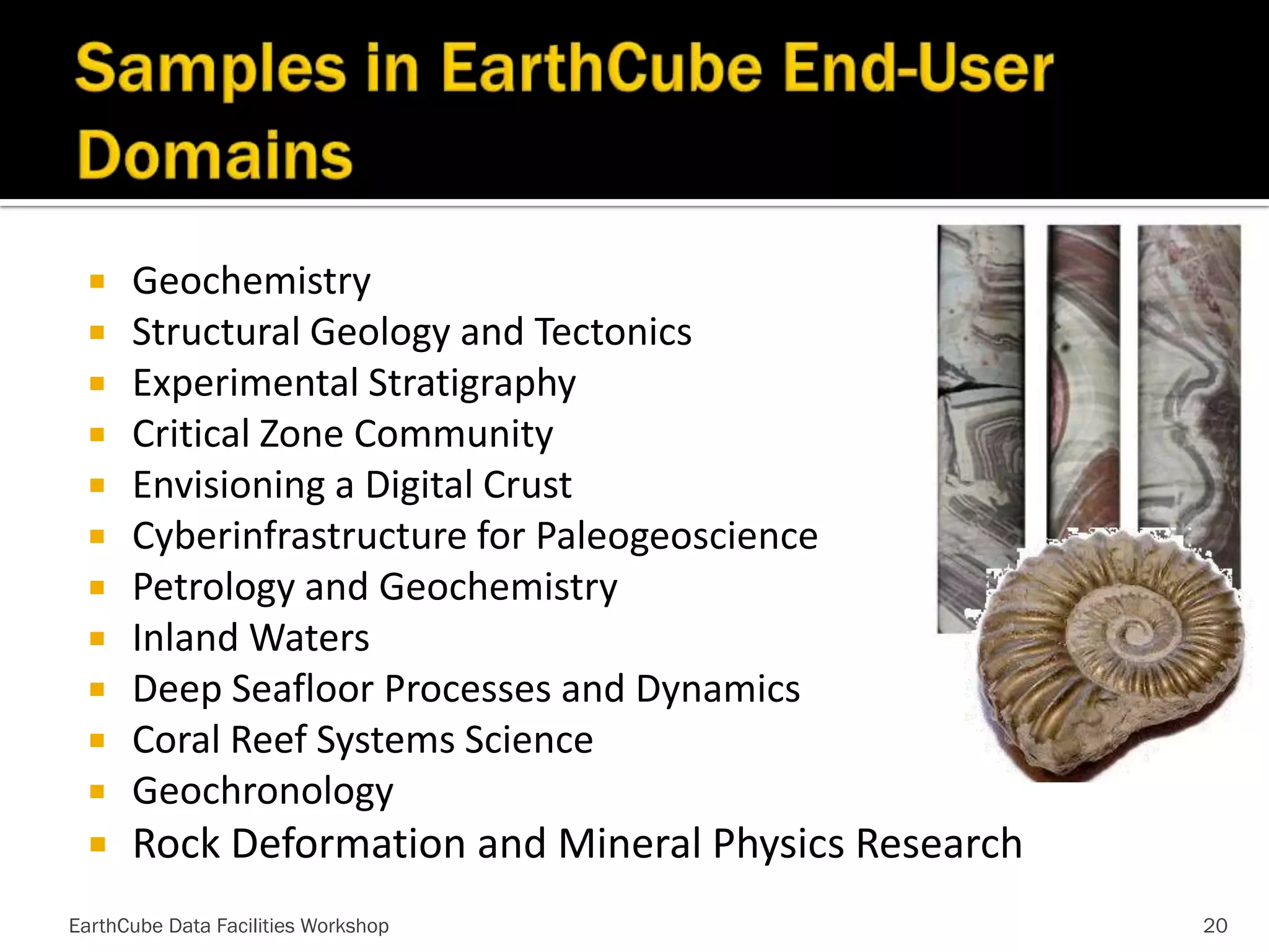 Geochemistry
 Structural Geology and Tectonics
 Experimental Stratigraphy
 Critical Zone Community
 Envisioning a Digital Crust
 Cyberinfrastructure for Paleogeoscience
 Petrology and Geochemistry
 Inland Waters
 Deep Seafloor Processes and Dynamics
 Coral Reef Systems Science
 Geochronology




Rock Deformation and Mineral Physics Research

EarthCube Data Facilities Workshop

20

 