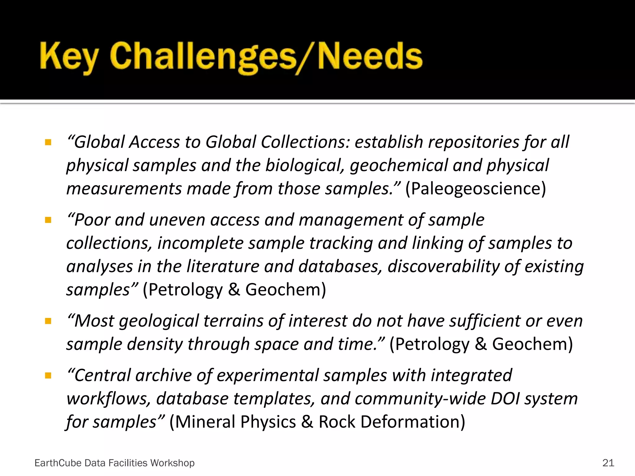 

“Global Access to Global Collections: establish repositories for all
physical samples and the biological, geochemical and physical
measurements made from those samples.” (Paleogeoscience)



“Poor and uneven access and management of sample
collections, incomplete sample tracking and linking of samples to
analyses in the literature and databases, discoverability of existing
samples” (Petrology & Geochem)



“Most geological terrains of interest do not have sufficient or even
sample density through space and time.” (Petrology & Geochem)



“Central archive of experimental samples with integrated
workflows, database templates, and community-wide DOI system
for samples” (Mineral Physics & Rock Deformation)

EarthCube Data Facilities Workshop

21

 