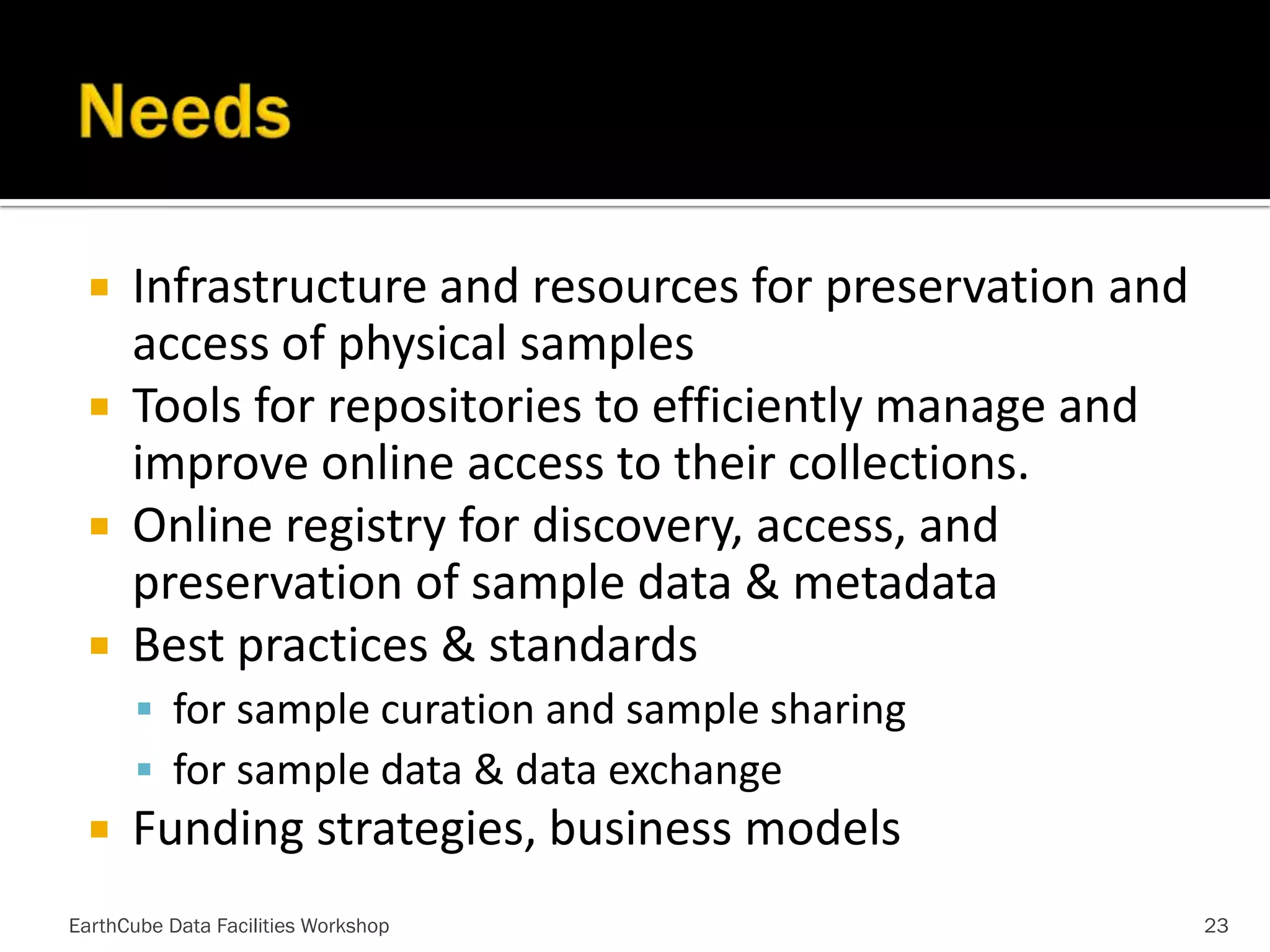 Infrastructure and resources for preservation and
access of physical samples
 Tools for repositories to efficiently manage and
improve online access to their collections.
 Online registry for discovery, access, and
preservation of sample data & metadata
 Best practices & standards


 for sample curation and sample sharing
 for sample data & data exchange



Funding strategies, business models

EarthCube Data Facilities Workshop

23

 